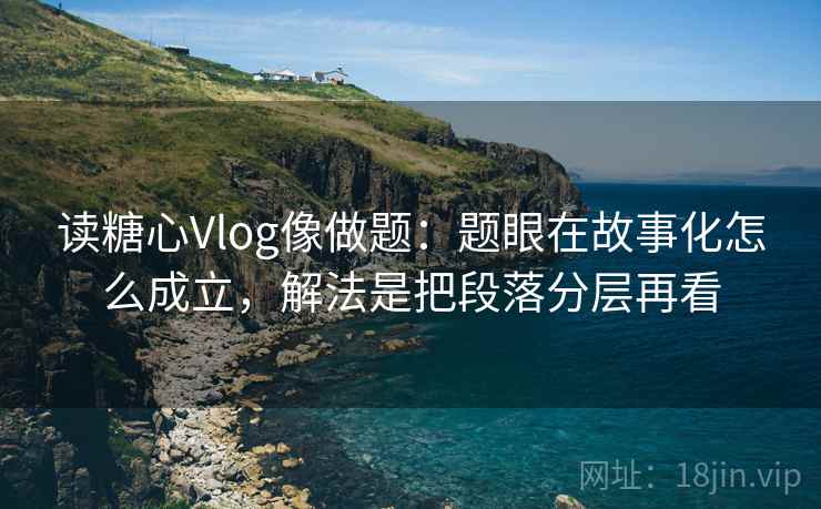 读糖心Vlog像做题：题眼在故事化怎么成立，解法是把段落分层再看