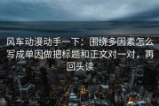 风车动漫动手一下：围绕多因素怎么写成单因做把标题和正文对一对，再回头读