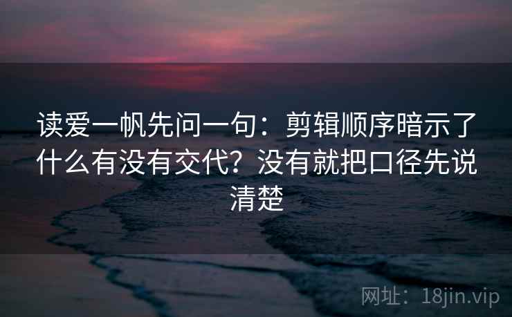读爱一帆先问一句:剪辑顺序暗示了什么有没有交代?没有就把口径先说清楚 读爱一帆先问一句:剪辑顺序暗示了什么有没有交代?没有就把口径先说清楚