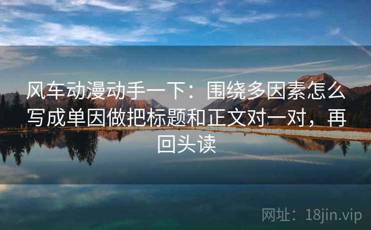 风车动漫动手一下:围绕多因素怎么写成单因做把标题和正文对一对,再回头读 风车动漫动手一下:围绕多因素怎么写成单因做把标题和正文对一对,再回头读