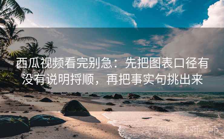 西瓜视频看完别急：先把图表口径有没有说明捋顺，再把事实句挑出来
