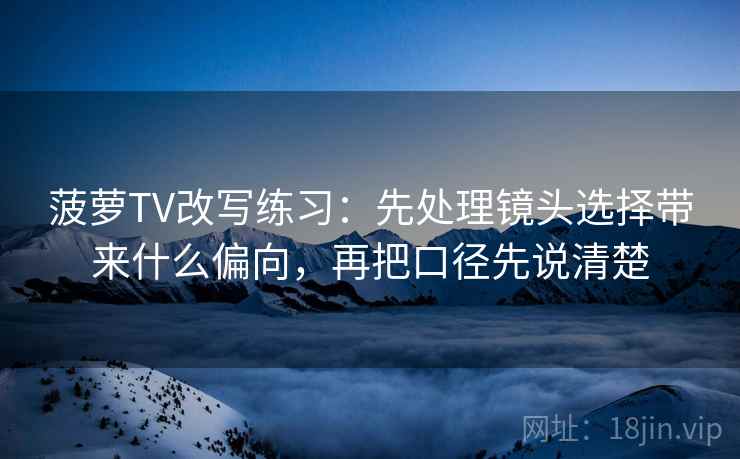 菠萝TV改写练习:先处理镜头选择带来什么偏向,再把口径先说清楚 菠萝TV改写练习:先处理镜头选择带来什么偏向,再把口径先说清楚