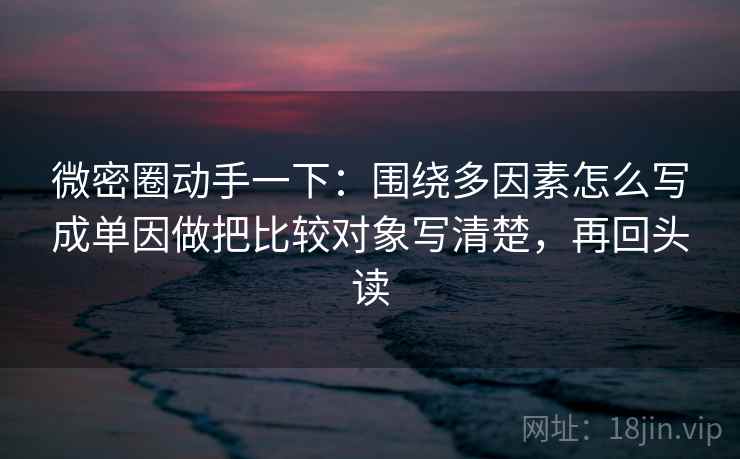 微密圈动手一下:围绕多因素怎么写成单因做把比较对象写清楚,再回头读 微密圈动手一下:围绕多因素怎么写成单因做把比较对象写清楚,再回头读